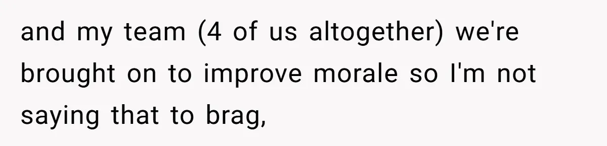 and my team (4 of us altogether) we're brought on to improve morale so I'm not saying that to brag,