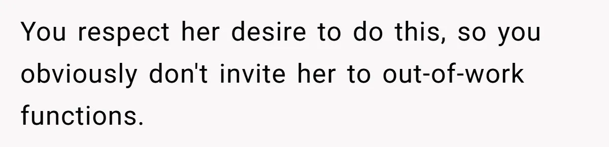 You respect her desire to do this, so you obviously don't invite her to out-of-work functions.