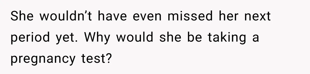 She wouldn’t have even missed her next period yet. Why would she be taking a pregnancy test?