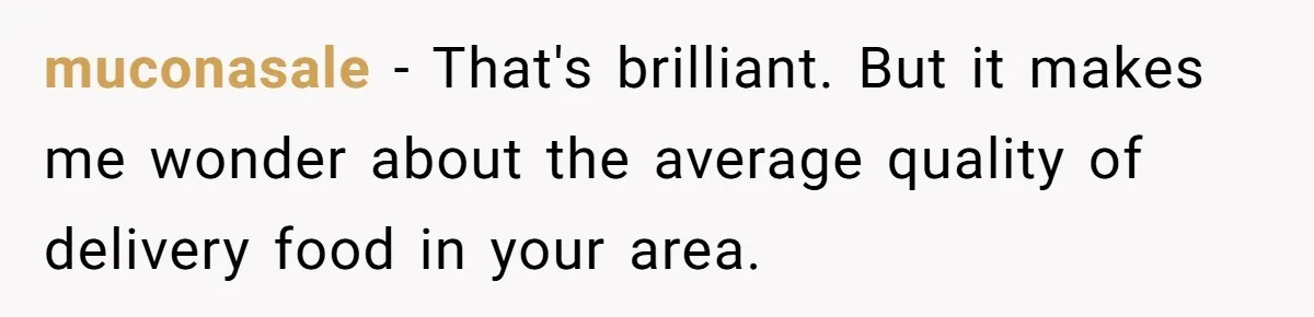 muconasale − That's brilliant. But it makes me wonder about the average quality of delivery food in your area.