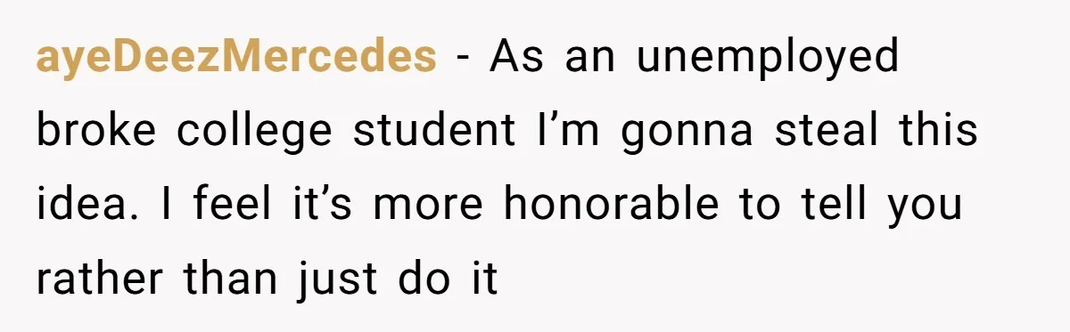 ayeDeezMercedes − As an unemployed broke college student I’m gonna steal this idea. I feel it’s more honorable to tell you rather than just do it