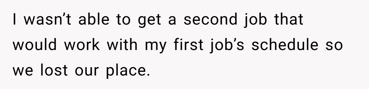 I wasn’t able to get a second job that would work with my first job’s schedule so we lost our place.