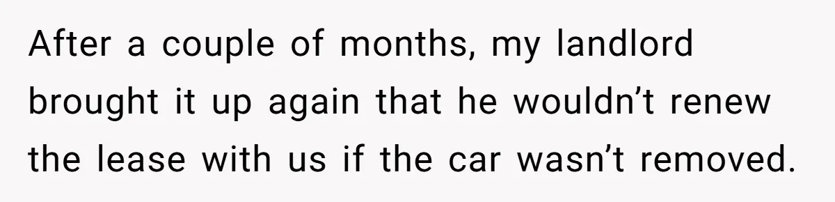 After a couple of months, my landlord brought it up again that he wouldn’t renew the lease with us if the car wasn’t removed.