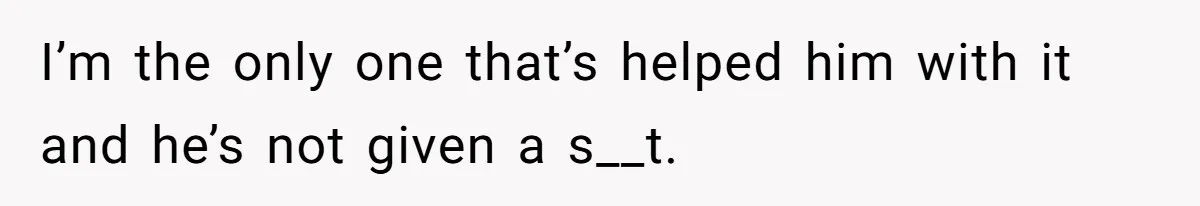 I’m the only one that’s helped him with it and he’s not given a s__t.