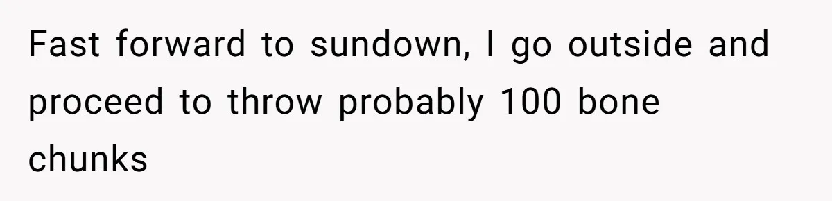 Fast forward to sundown, I go outside and proceed to throw probably 100 bone chunks