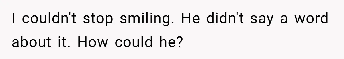 I couldn't stop smiling. He didn't say a word about it. How could he?