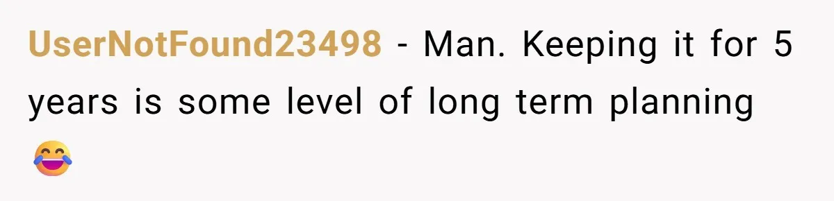 UserNotFound23498 − Man. Keeping it for 5 years is some level of long term planning 😂
