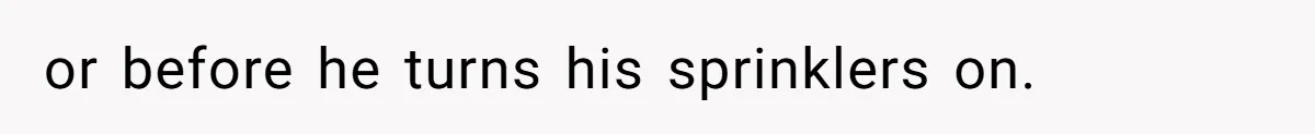 or before he turns his sprinklers on.