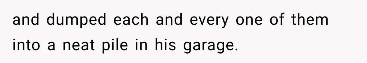 and dumped each and every one of them into a neat pile in his garage.