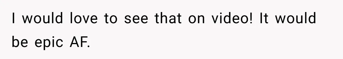 I would love to see that on video! It would be epic AF.
