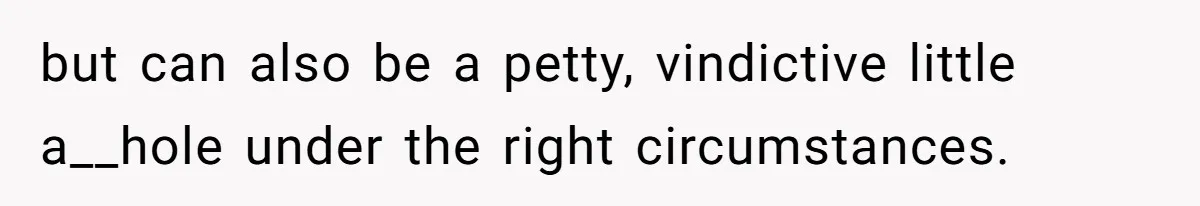 but can also be a petty, vindictive little a__hole under the right circumstances.