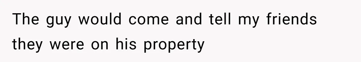 The guy would come and tell my friends they were on his property
