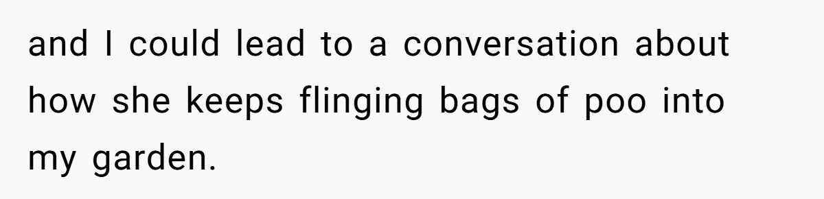 and I could lead to a conversation about how she keeps flinging bags of poo into my garden.