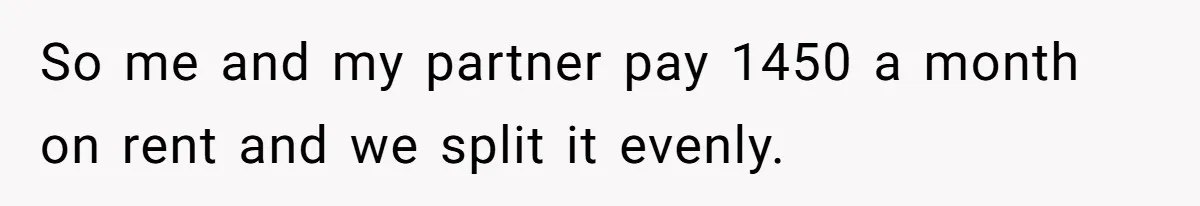 So me and my partner pay 1450 a month on rent and we split it evenly.
