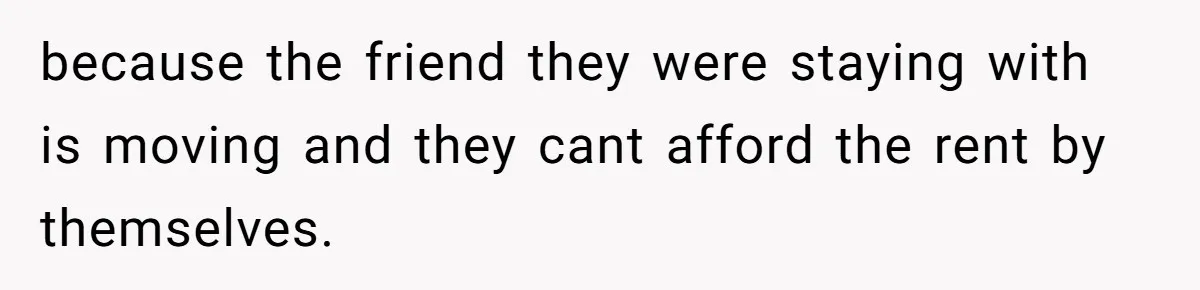 because the friend they were staying with is moving and they cant afford the rent by themselves.