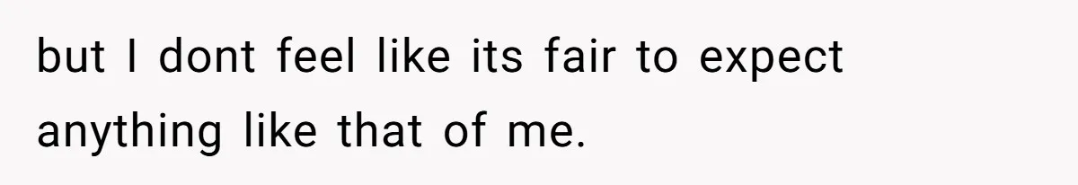 but I dont feel like its fair to expect anything like that of me.