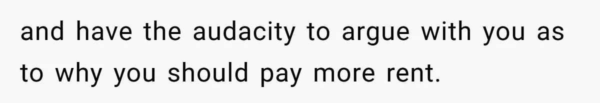 and have the audacity to argue with you as to why you should pay more rent.