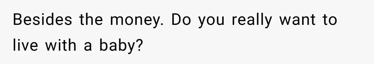 Besides the money. Do you really want to live with a baby?