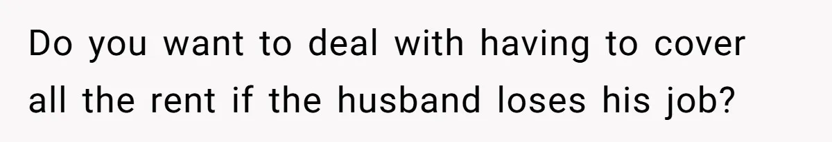 Do you want to deal with having to cover all the rent if the husband loses his job?