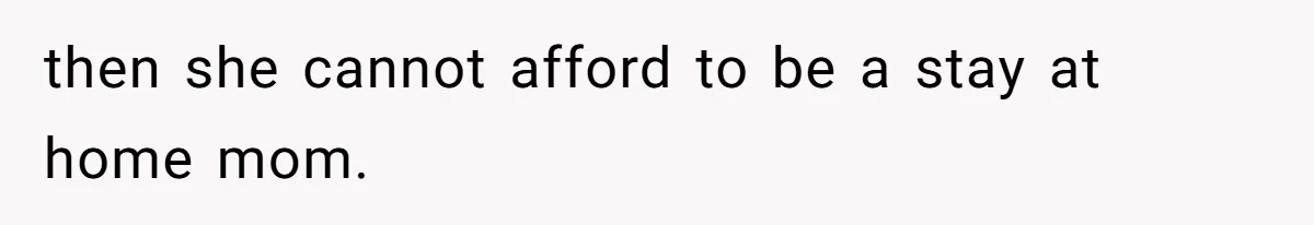 then she cannot afford to be a stay at home mom.