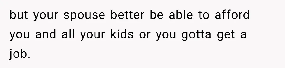 but your spouse better be able to afford you and all your kids or you gotta get a job.