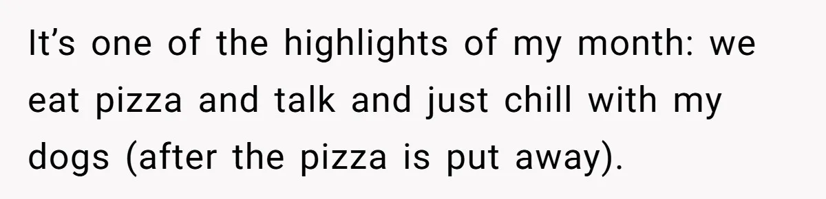 Man Fell Asleep With His Sister After Video Games, But His Wife Thinks It’s A Major Betrayal It’s one of the highlights of my month: we eat pizza and talk and just chill with my dogs (after the pizza is put away).