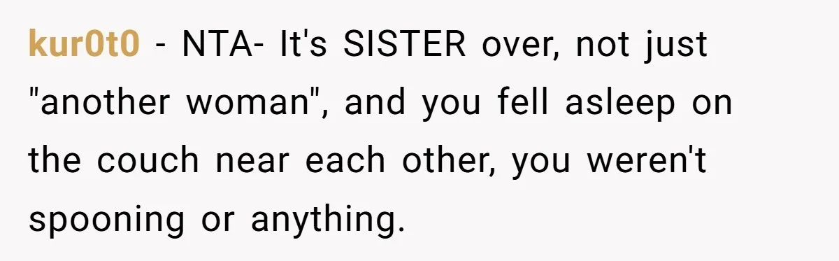 Man Fell Asleep With His Sister After Video Games, But His Wife Thinks It’s A Major Betrayal kur0t0 − NTA- It's SISTER over, not just "another woman", and you fell asleep on the couch near each other, you weren't spooning or anything.