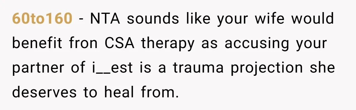 Man Fell Asleep With His Sister After Video Games, But His Wife Thinks It’s A Major Betrayal 60to160 − NTA sounds like your wife would benefit fron CSA therapy as accusing your partner of i__est is a trauma projection she deserves to heal from.