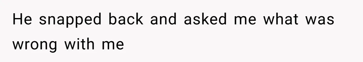 He snapped back and asked me what was wrong with me