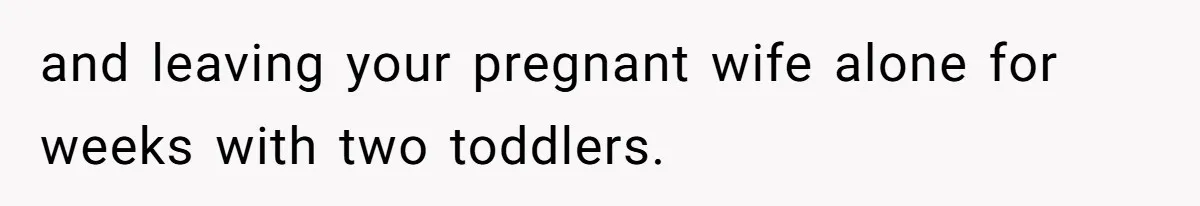 and leaving your pregnant wife alone for weeks with two toddlers.
