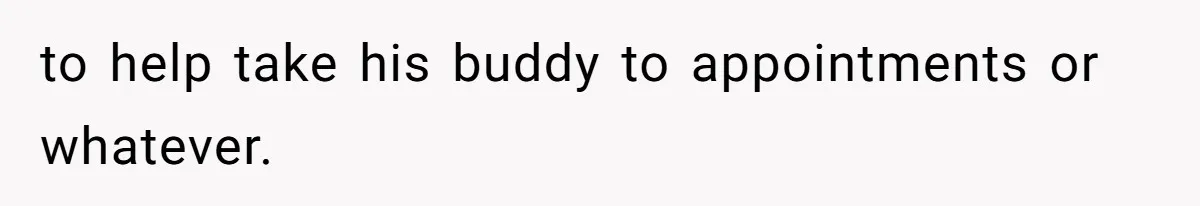 to help take his buddy to appointments or whatever.