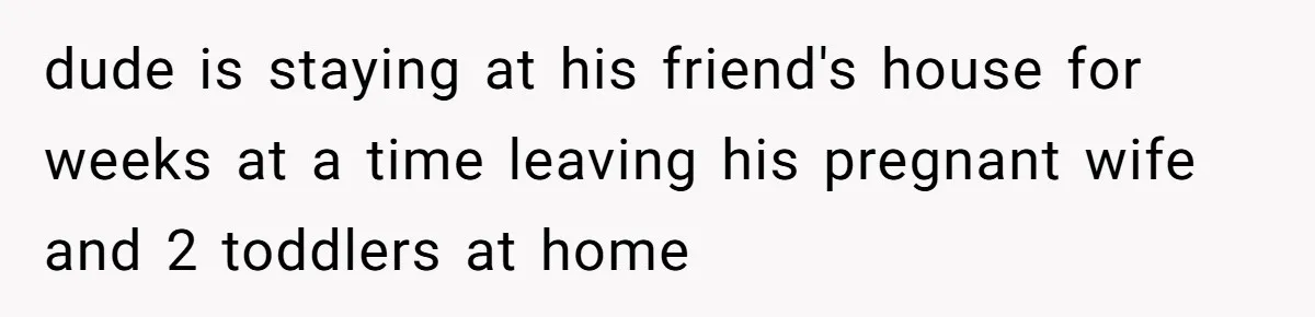 dude is staying at his friend's house for weeks at a time leaving his pregnant wife and 2 toddlers at home