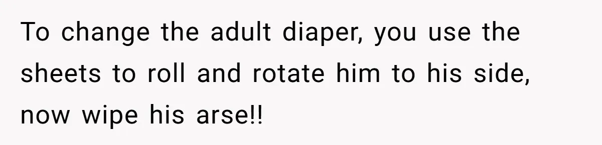 To change the adult diaper, you use the sheets to roll and rotate him to his side, now wipe his arse!!