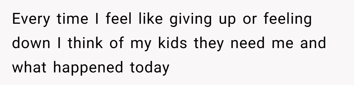 Every time I feel like giving up or feeling down I think of my kids they need me and what happened today