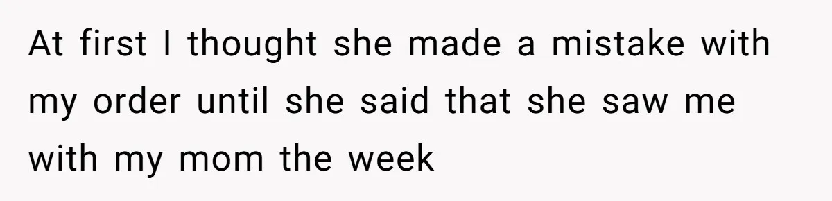 At first I thought she made a mistake with my order until she said that she saw me with my mom the week