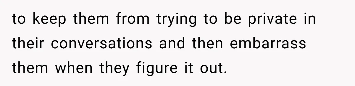 to keep them from trying to be private in their conversations and then embarrass them when they figure it out.