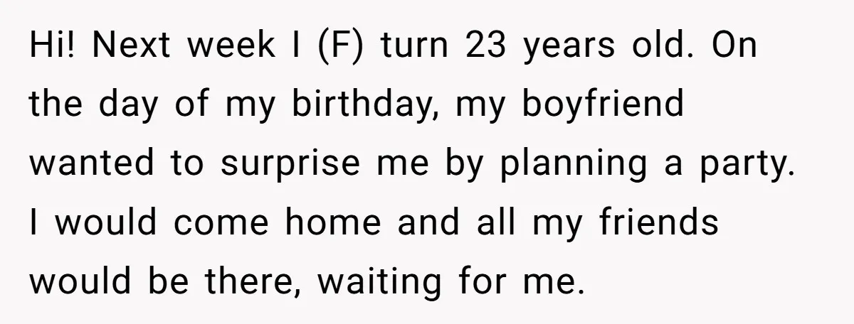 Her Brother Hijacked Her Birthday Plans, and Now She Doesn’t Even Want to Show Up Hi! Next week I (F) turn 23 years old. On the day of my birthday, my boyfriend wanted to surprise me by planning a party. I would come home and...