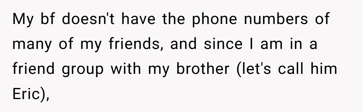 Her Brother Hijacked Her Birthday Plans, and Now She Doesn’t Even Want to Show Up My bf doesn't have the phone numbers of many of my friends, and since I am in a friend group with my brother (let's call him Eric),