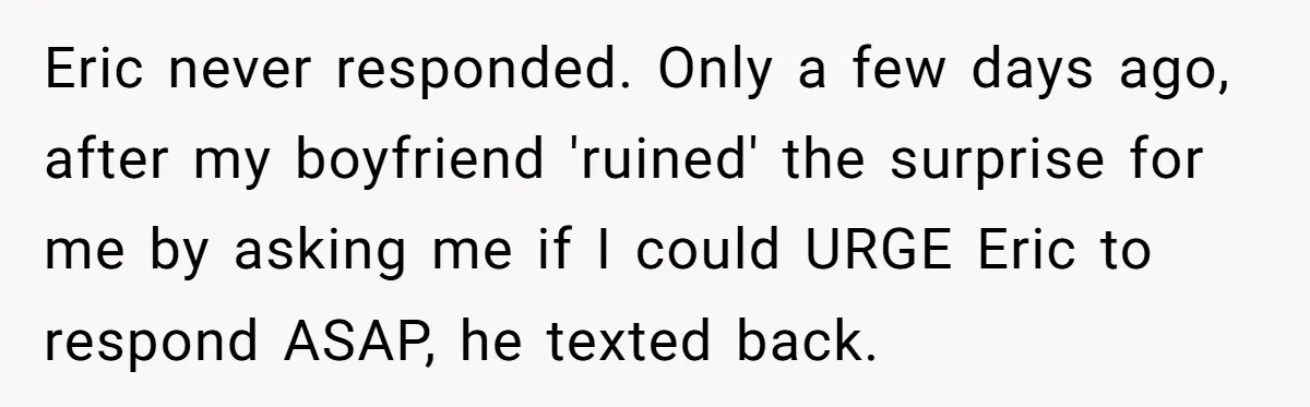 Her Brother Hijacked Her Birthday Plans, and Now She Doesn’t Even Want to Show Up Eric never responded. Only a few days ago, after my boyfriend 'ruined' the surprise for me by asking me if I could URGE Eric to respond ASAP, he texted back.