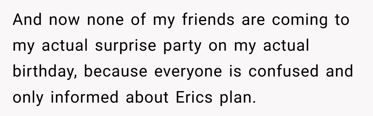 Her Brother Hijacked Her Birthday Plans, and Now She Doesn’t Even Want to Show Up And now none of my friends are coming to my actual surprise party on my actual birthday, because everyone is confused and only informed about Erics plan.