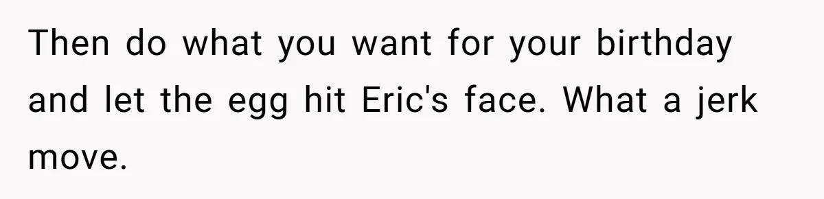 Her Brother Hijacked Her Birthday Plans, and Now She Doesn’t Even Want to Show Up Then do what you want for your birthday and let the egg hit Eric's face. What a jerk move.