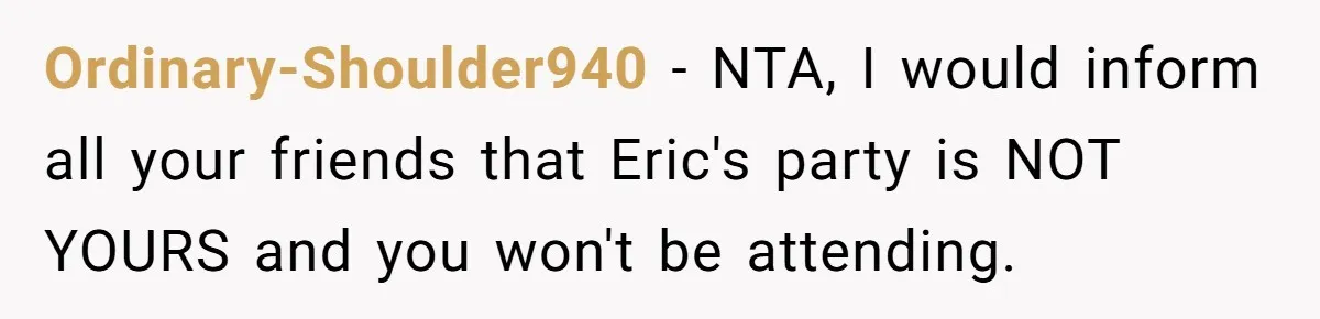 Her Brother Hijacked Her Birthday Plans, and Now She Doesn’t Even Want to Show Up Ordinary-Shoulder940 − NTA, I would inform all your friends that Eric's party is NOT YOURS and you won't be attending.