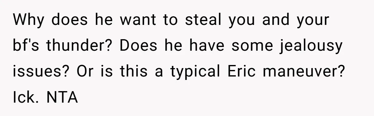 Her Brother Hijacked Her Birthday Plans, and Now She Doesn’t Even Want to Show Up Why does he want to steal you and your bf's thunder? Does he have some jealousy issues? Or is this a typical Eric maneuver? Ick. NTA