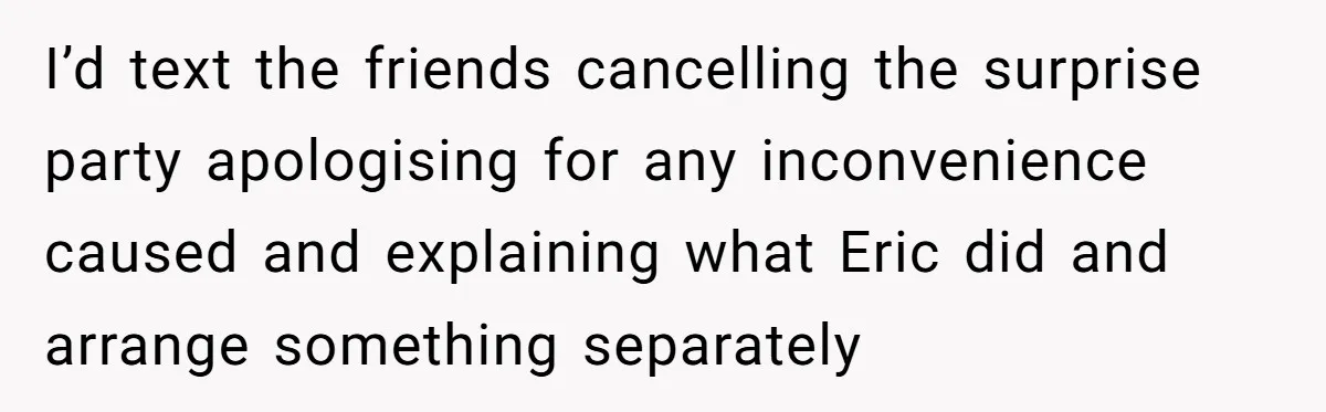 Her Brother Hijacked Her Birthday Plans, and Now She Doesn’t Even Want to Show Up I’d text the friends cancelling the surprise party apologising for any inconvenience caused and explaining what Eric did and arrange something separately