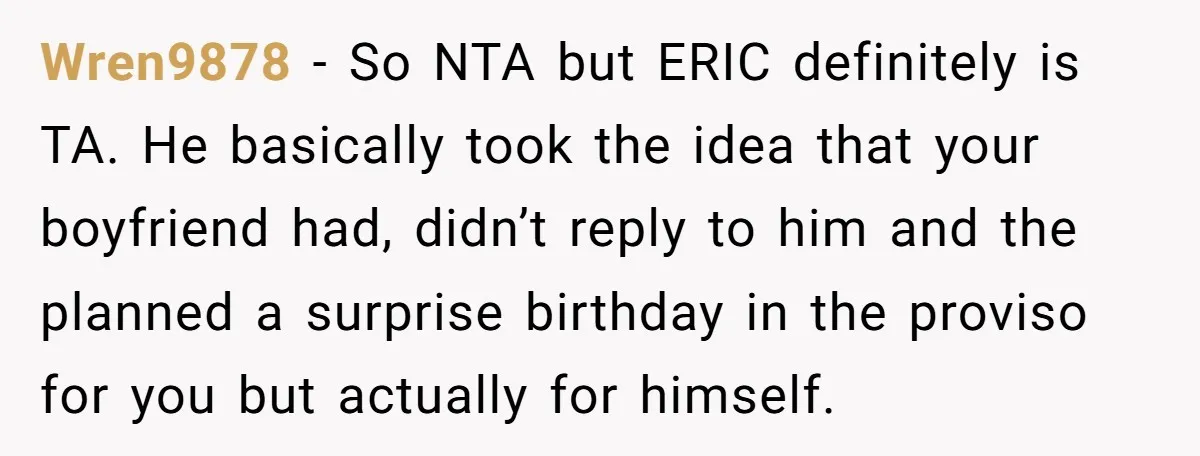 Her Brother Hijacked Her Birthday Plans, and Now She Doesn’t Even Want to Show Up Wren9878 − So NTA but ERIC definitely is TA. He basically took the idea that your boyfriend had, didn’t reply to him and the planned a surprise birthday in the...