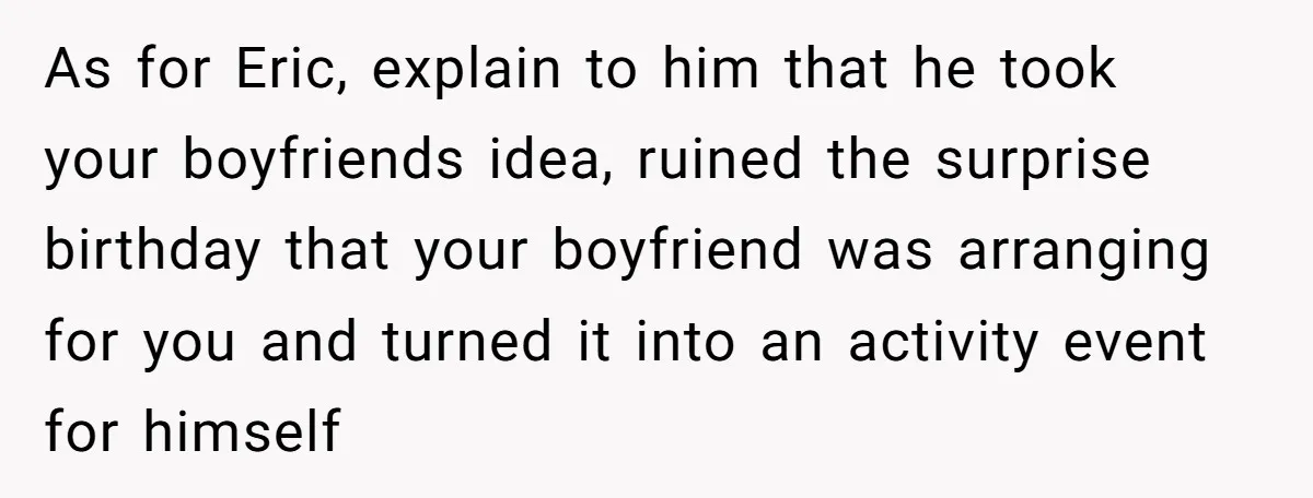 Her Brother Hijacked Her Birthday Plans, and Now She Doesn’t Even Want to Show Up As for Eric, explain to him that he took your boyfriends idea, ruined the surprise birthday that your boyfriend was arranging for you and turned it into an activity event...