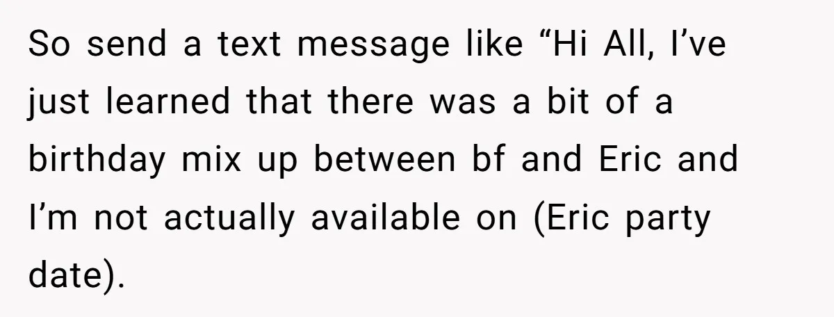 Her Brother Hijacked Her Birthday Plans, and Now She Doesn’t Even Want to Show Up So send a text message like “Hi All, I’ve just learned that there was a bit of a birthday mix up between bf and Eric and I’m not actually available...