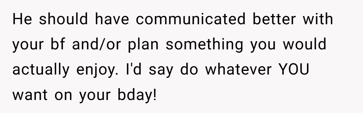 Her Brother Hijacked Her Birthday Plans, and Now She Doesn’t Even Want to Show Up He should have communicated better with your bf and/or plan something you would actually enjoy. I'd say do whatever YOU want on your bday!