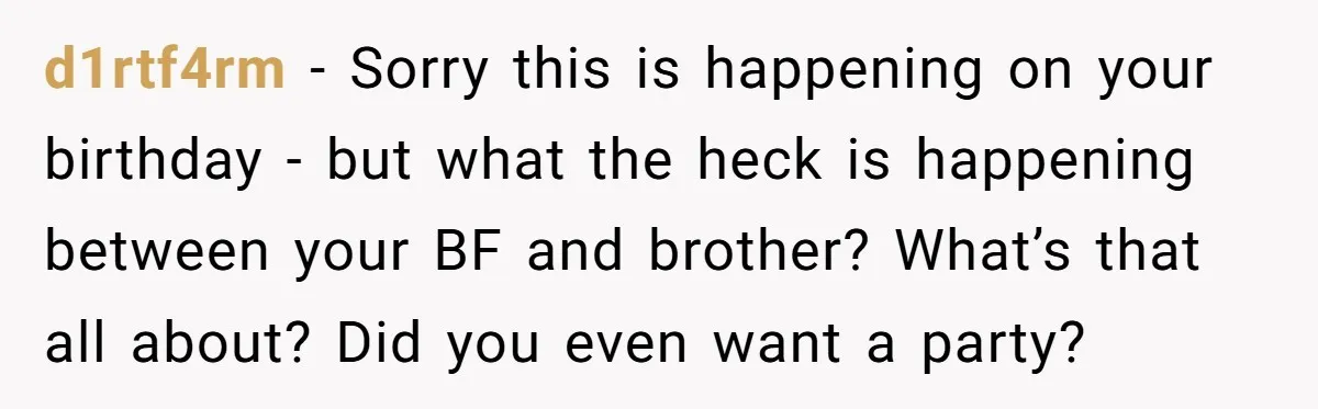 Her Brother Hijacked Her Birthday Plans, and Now She Doesn’t Even Want to Show Up d1rtf4rm − Sorry this is happening on your birthday - but what the heck is happening between your BF and brother? What’s that all about? Did you even want a...