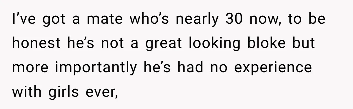 Man Paid Two Girls To Fake Interest In His Shy Mate, Now His Confidence Is Skyrocketing I’ve got a mate who’s nearly 30 now, to be honest he’s not a great looking bloke but more importantly he’s had no experience with girls ever,
